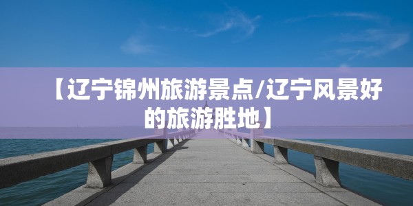 【辽宁锦州旅游景点/辽宁风景好的旅游胜地】