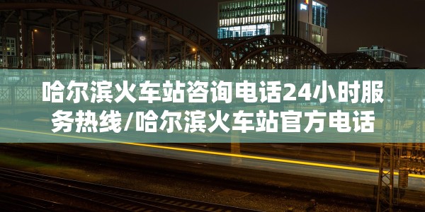 哈尔滨火车站咨询电话24小时服务热线/哈尔滨火车站官方电话