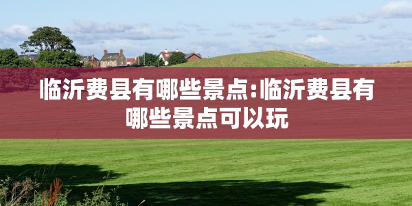 临沂费县有哪些景点:临沂费县有哪些景点可以玩