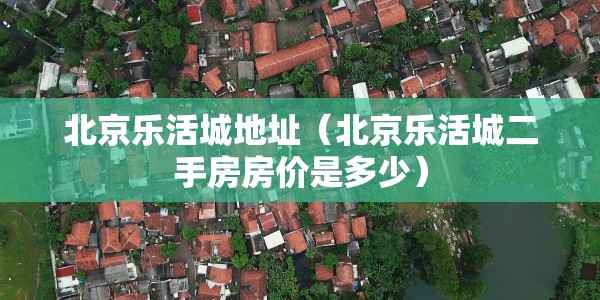 北京乐活城地址（北京乐活城二手房房价是多少）
