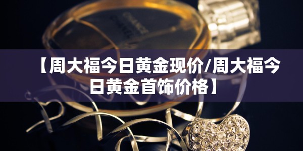 【周大福今日黄金现价/周大福今日黄金首饰价格】