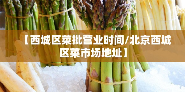 【西城区菜批营业时间/北京西城区菜市场地址】