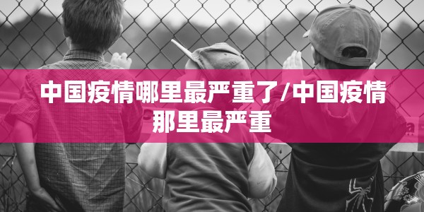 中国疫情哪里最严重了/中国疫情那里最严重
