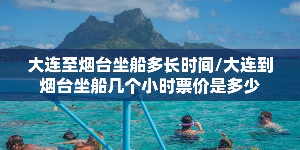 大连至烟台坐船多长时间/大连到烟台坐船几个小时票价是多少