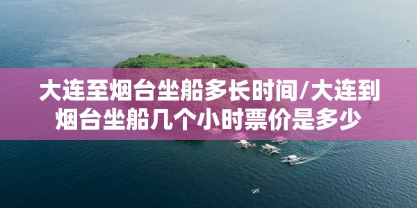 大连至烟台坐船多长时间/大连到烟台坐船几个小时票价是多少