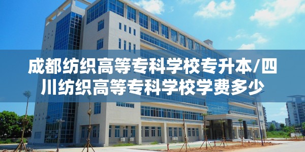 成都纺织高等专科学校专升本/四川纺织高等专科学校学费多少