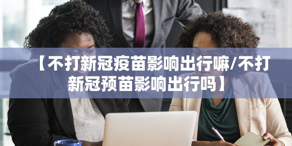 【不打新冠疫苗影响出行嘛/不打新冠预苗影响出行吗】