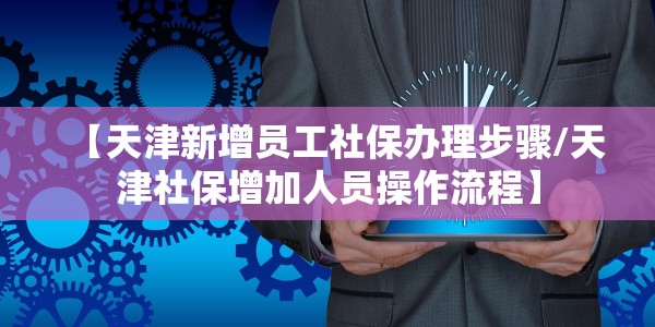 【天津新增员工社保办理步骤/天津社保增加人员操作流程】