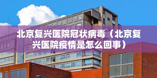 北京复兴医院冠状病毒（北京复兴医院疫情是怎么回事）