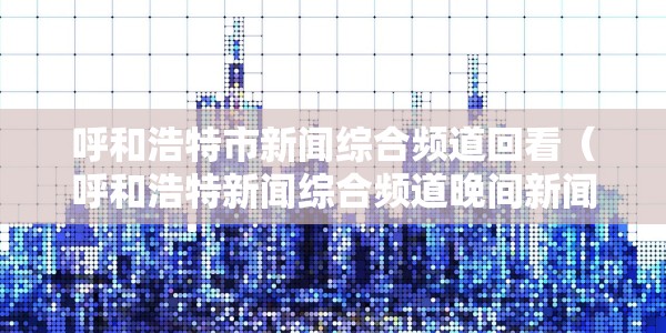 呼和浩特市新闻综合频道回看（呼和浩特新闻综合频道晚间新闻）