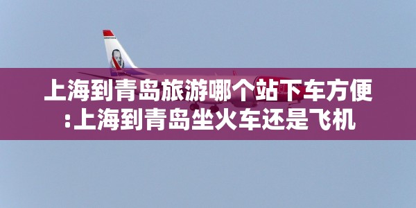 上海到青岛旅游哪个站下车方便:上海到青岛坐火车还是飞机