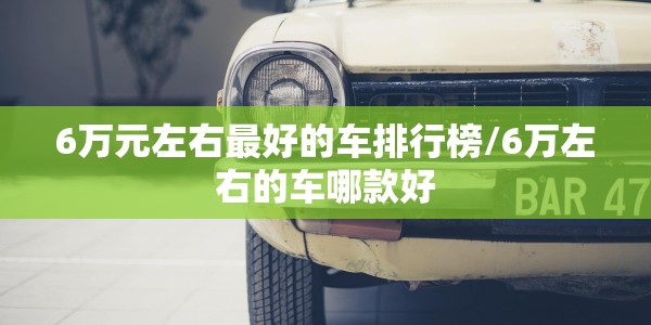6万元左右最好的车排行榜/6万左右的车哪款好