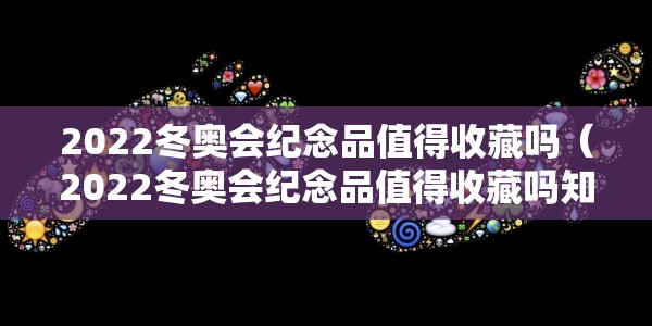 2022冬奥会纪念品值得收藏吗（2022冬奥会纪念品值得收藏吗知乎）