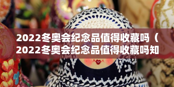 2022冬奥会纪念品值得收藏吗（2022冬奥会纪念品值得收藏吗知乎）
