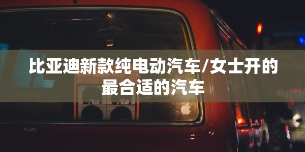 比亚迪新款纯电动汽车/女士开的最合适的汽车