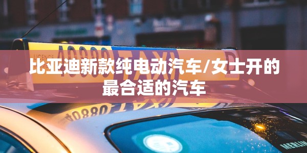 比亚迪新款纯电动汽车/女士开的最合适的汽车