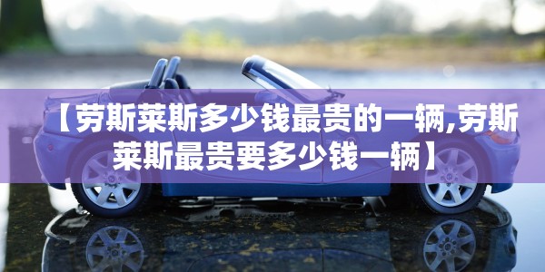 【劳斯莱斯多少钱最贵的一辆,劳斯莱斯最贵要多少钱一辆】