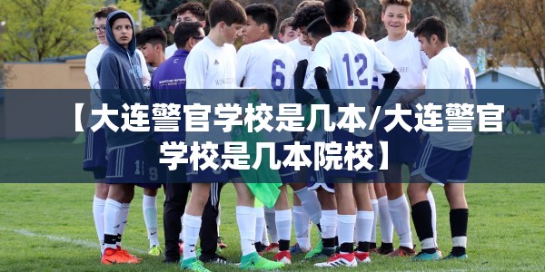 【大连警官学校是几本/大连警官学校是几本院校】