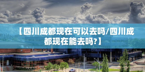 【四川成都现在可以去吗/四川成都现在能去吗?】