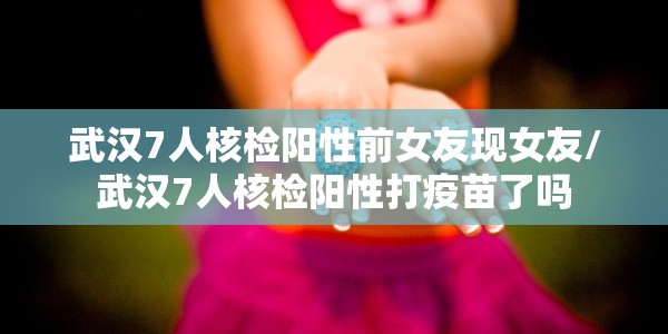 武汉7人核检阳性前女友现女友/武汉7人核检阳性打疫苗了吗
