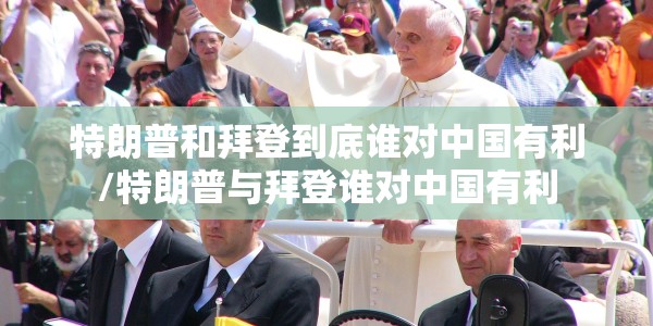 特朗普和拜登到底谁对中国有利/特朗普与拜登谁对中国有利