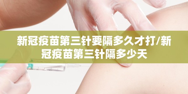 新冠疫苗第三针要隔多久才打/新冠疫苗第三针隔多少天