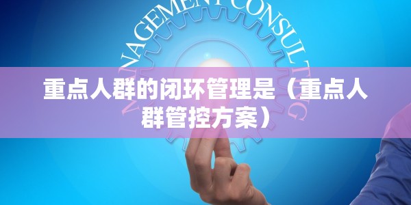 重点人群的闭环管理是（重点人群管控方案）