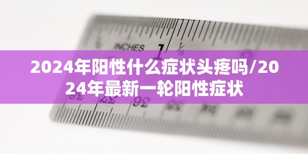 2024年阳性什么症状头疼吗/2024年最新一轮阳性症状