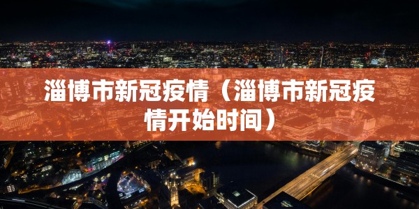 淄博市新冠疫情（淄博市新冠疫情开始时间）