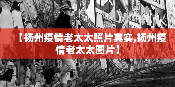 【扬州疫情老太太照片真实,扬州疫情老太太图片】