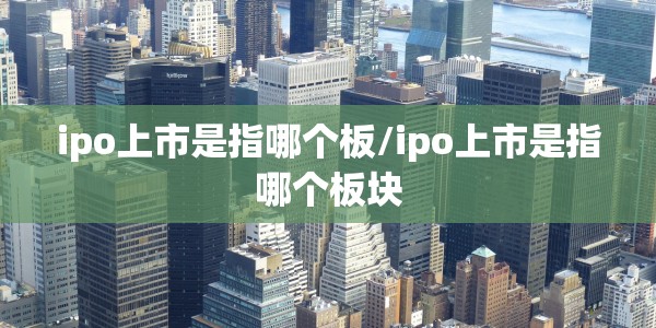ipo上市是指哪个板/ipo上市是指哪个板块