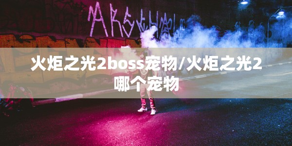 火炬之光2boss宠物/火炬之光2哪个宠物