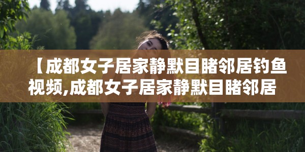 【成都女子居家静默目睹邻居钓鱼视频,成都女子居家静默目睹邻居钓鱼视频大全】
